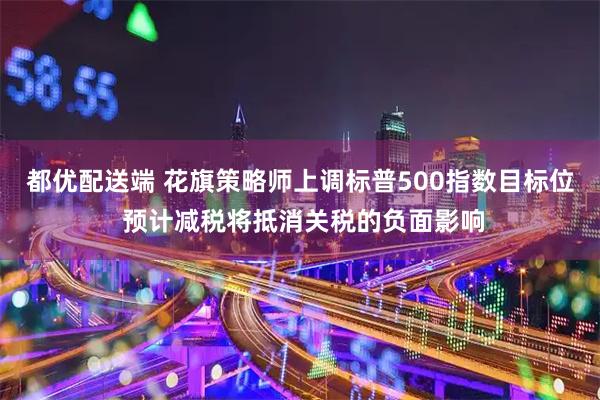 都优配送端 花旗策略师上调标普500指数目标位 预计减税将抵消关税的负面影响