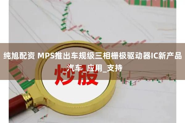 纯旭配资 MPS推出车规级三相栅极驱动器IC新产品_汽车_应用_支持