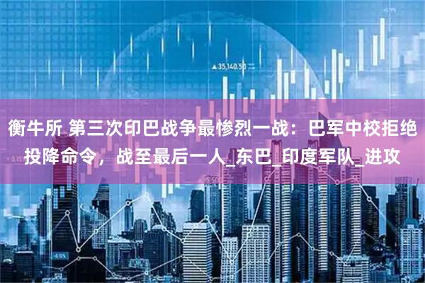 衡牛所 第三次印巴战争最惨烈一战:巴军中校拒绝投降命令,战至最后一人_东巴_印度军队_进攻