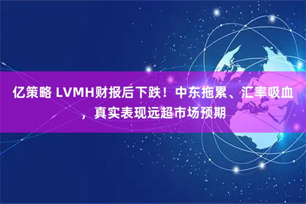 亿策略 LVMH财报后下跌！中东拖累、汇率吸血，真实表现远超市场预期