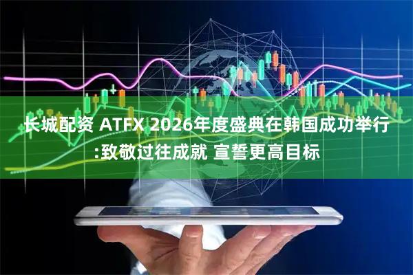 长城配资 ATFX 2026年度盛典在韩国成功举行:致敬过往成就 宣誓更高目标