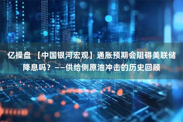 亿操盘 【中国银河宏观】通胀预期会阻碍美联储降息吗？——供给侧原油冲击的历史回顾