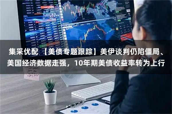 集采优配 【美债专题跟踪】美伊谈判仍陷僵局、美国经济数据走强，10年期美债收益率转为上行
