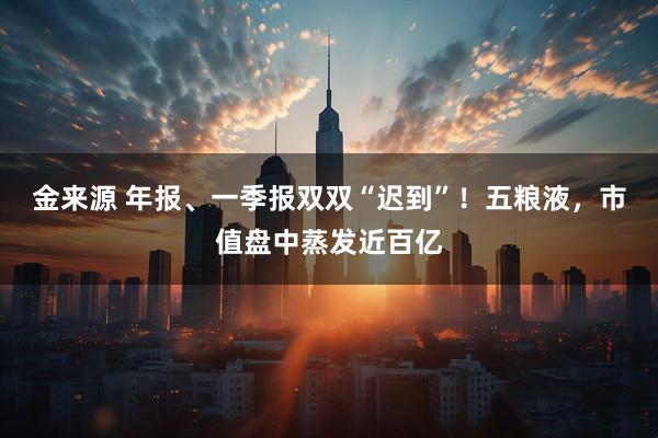 金来源 年报、一季报双双“迟到”！五粮液，市值盘中蒸发近百亿