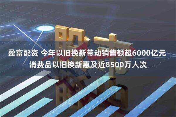 盈富配资 今年以旧换新带动销售额超6000亿元 消费品以旧换新惠及近8500万人次