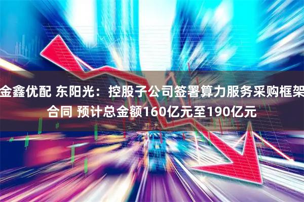 金鑫优配 东阳光：控股子公司签署算力服务采购框架合同 预计总金额160亿元至190亿元