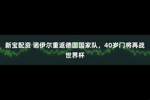 新宝配资 诺伊尔重返德国国家队，40岁门将再战世界杯