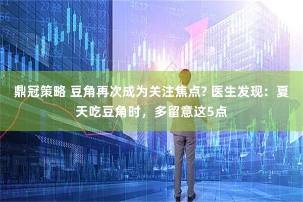 鼎冠策略 豆角再次成为关注焦点? 医生发现：夏天吃豆角时，多留意这5点