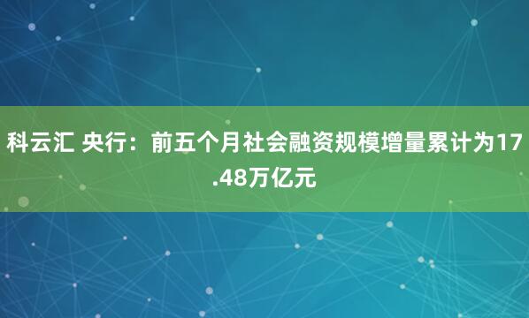 科云汇 央行：前五个月社会融资规模增量累计为17.48万亿元