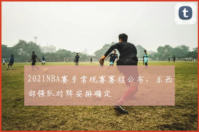 2021NBA赛季常规赛赛程公布，东西部强队对阵安排确定