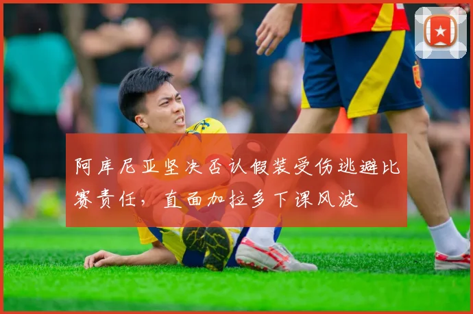 阿库尼亚坚决否认假装受伤逃避比赛责任，直面加拉多下课风波