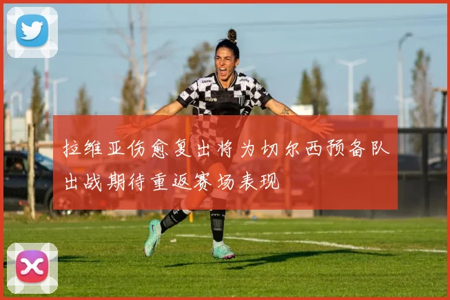 拉维亚伤愈复出将为切尔西预备队出战期待重返赛场表现